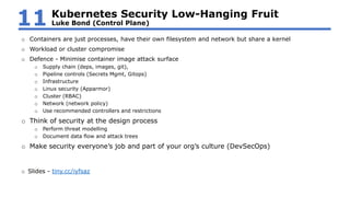 o Containers are just processes, have their own filesystem and network but share a kernel
o Workload or cluster compromise
o Defence - Minimise container image attack surface
o Supply chain (deps, images, git),
o Pipeline controls (Secrets Mgmt, Gitops)
o Infrastructure
o Linux security (Apparmor)
o Cluster (RBAC)
o Network (network policy)
o Use recommended controllers and restrictions
o Think of security at the design process
o Perform threat modelling
o Document data flow and attack trees
o Make security everyone’s job and part of your org’s culture (DevSecOps)
o Slides - tiny.cc/iyfsaz
Kubernetes Security Low-Hanging Fruit
Luke Bond (Control Plane)11
 