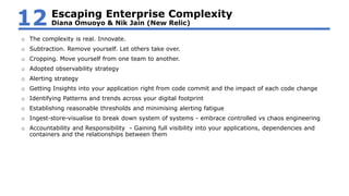 o The complexity is real. Innovate.
o Subtraction. Remove yourself. Let others take over.
o Cropping. Move yourself from one team to another.
o Adopted observability strategy
o Alerting strategy
o Getting Insights into your application right from code commit and the impact of each code change
o Identifying Patterns and trends across your digital footprint
o Establishing reasonable thresholds and minimising alerting fatigue
o Ingest-store-visualise to break down system of systems - embrace controlled vs chaos engineering
o Accountability and Responsibility - Gaining full visibility into your applications, dependencies and
containers and the relationships between them
Escaping Enterprise Complexity
Diana Omuoyo & Nik Jain (New Relic)12
 