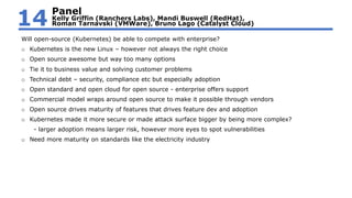 Will open-source (Kubernetes) be able to compete with enterprise?
o Kubernetes is the new Linux – however not always the right choice
o Open source awesome but way too many options
o Tie it to business value and solving customer problems
o Technical debt – security, compliance etc but especially adoption
o Open standard and open cloud for open source - enterprise offers support
o Commercial model wraps around open source to make it possible through vendors
o Open source drives maturity of features that drives feature dev and adoption
o Kubernetes made it more secure or made attack surface bigger by being more complex?
- larger adoption means larger risk, however more eyes to spot vulnerabilities
o Need more maturity on standards like the electricity industry
Panel
Kelly Griffin (Ranchers Labs), Mandi Buswell (RedHat),
Roman Tarnavski (VMWare), Bruno Lago (Catalyst Cloud)14
 