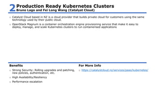 o Catalyst Cloud based in NZ is a cloud provider that builds private cloud for customers using the same
technology used by their public cloud.
o OpenStack Magnum is a container orchestration engine provisioning service that make it easy to
deploy, manage, and scale Kubernetes clusters to run containerised applications
Benefits
o Strong Security: Rolling upgrades and patching,
new policies, authentication, etc.
o High Availability/Resiliency
o Performance escalation
For More Info
o https://catalystcloud.nz/services/paas/kubernetes/
Production Ready Kubernetes Clusters
Bruno Lago and Fei Long Wang (Catalyst Cloud)2
 