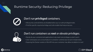 @estesp
Runtime Security: Reducing Privilege
Don’t run privileged containers.
Don’t run containers as root or elevate privileges.
> All security controls/limits are disabled when you run with privileged mode.
> Find the speciﬁc required privilege and only enable that feature/access.
> Rarely do your containerized applications truly need root privileges so don’t use it.
> User namespaces are a Linux feature in container runtimes but not yet in Kubernetes.
> Exposing the Docker socket or K8s API into your container may allow escalation to root!
 