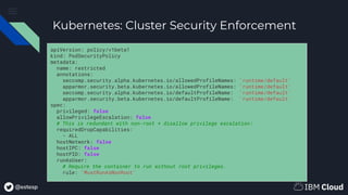 @estesp
Kubernetes: Cluster Security Enforcement
apiVersion: policy/v1beta1
kind: PodSecurityPolicy
metadata:
name: restricted
annotations:
seccomp.security.alpha.kubernetes.io/allowedProfileNames: 'runtime/default'
apparmor.security.beta.kubernetes.io/allowedProfileNames: 'runtime/default'
seccomp.security.alpha.kubernetes.io/defaultProfileName: 'runtime/default'
apparmor.security.beta.kubernetes.io/defaultProfileName: 'runtime/default'
spec:
privileged: false
allowPrivilegeEscalation: false
# This is redundant with non-root + disallow privilege escalation:
requiredDropCapabilities:
- ALL
hostNetwork: false
hostIPC: false
hostPID: false
runAsUser:
# Require the container to run without root privileges.
rule: 'MustRunAsNonRoot'
 