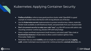 @estesp
Kubernetes: Applying Container Security
● PodSecurityPolicy: enforce many good practices cluster-wide! OpenShift is a good
example of a Kubernetes distribution with strong defaults out of the box
● Use the Kubernetes secrets implementation to protect sensitive keys, tokens, materials.
Vendor tools available as well (Hashicorp Vault), and potentially from your cloud provider
● Don’t circumvent security to make your code “easy”: e.g. K8s API access with admin role;
mounting container runtime (e.g. Docker) API with full privilege
● Have a unique workload requirement (multi-tenancy, untrusted code)? Take a look at
RuntimeClass features in Kubernetes to allow custom isolators (gVisor, Kata,
Firecracker, Nabla, etc.)
● Remember that you need visibility and not simply ﬁre-and-forget security! Logging,
audit, vendor tools/open source projects for runtime protection, anomaly detection, etc.
 