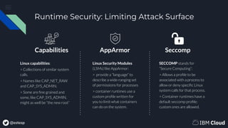 @estesp
Runtime Security: Limiting Attack Surface
Linux capabilities:
> Collections of similar system
calls.
> Names like CAP_NET_RAW
and CAP_SYS_ADMIN.
> Some are ﬁne grained and
some, like CAP_SYS_ADMIN,
might as well be “the new root”
Linux Security Modules
(LSMs) like AppArmor:
> provide a “language” to
describe a wide-ranging set
of permissions for processes
> container runtimes use a
custom proﬁle written for
you to limit what containers
can do on the system.
SECCOMP stands for
“Secure Computing”:
> Allows a proﬁle to be
associated with a process to
allow or deny speciﬁc Linux
system calls for that process.
> Container runtimes have a
default seccomp proﬁle;
custom ones are allowed.
Capabilities AppArmor Seccomp
 