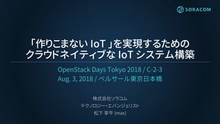 「作りこまない IoT 」を実現するための
クラウドネイティブな IoT システム構築
OpenStack Days Tokyo 2018 / C-2-3
Aug. 3, 2018 / ベルサール東京日本橋
株式会社ソラコム
テクノロジー・エバンジェリスト
松下 享平 (max)
 