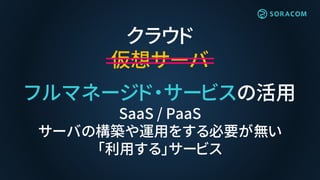 クラウド
仮想サーバ
フルマネージド・サービスの活用
SaaS / PaaS
サーバの構築や運用をする必要が無い
「利用する」サービス
 