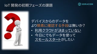 IoT 開発の初期フェーズの課題
デバイスからのデータを
より簡素に確認する手段は無いか？
• 利用クラウドが決まっていない
• 今日にでもデータを使って
スモールスタートがしたい
 