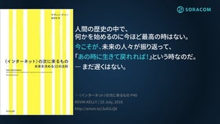 人間の歴史の中で、
何かを始めるのに今ほど最高の時はない。
今こそが、未来の人々が振り返って、
「あの時に生きて戻れれば！」という時なのだ。
― まだ遅くはない。
― 〈インターネット〉の次に来るもの P40
KEVIN KELLY / 25 July, 2016
http://amzn.to/2ulULQ8
 
