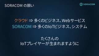SORACOM の願い
クラウド ⇒ 多くのビジネス、Webサービス
SORACOM ⇒ 多くのIoTビジネス、システム
たくさんの
IoTプレイヤーが生まれますように
 