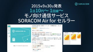 2015年9月30日発表
1日10円〜 1回線～
モノ向け通信サービス
SORACOM Air for セルラー
 
