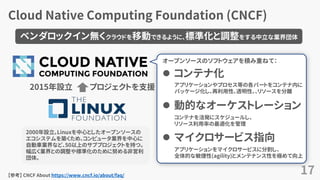 Cloud Native Computing Foundation (CNCF)
17
プロジェクトを支援
 コンテナ化
 動的なオーケストレーション
 マイクロサービス指向
【参考】 CNCF About https://www.cncf.io/about/faq/
2000年設立。Linuxを中心としたオープンソースの
エコシステムを築くため、コンピュータ業界を中心に
自動車業界など、50以上のサブプロジェクトを持つ。
幅広く業界との調整や標準化のために努める非営利
団体。
2015年設立
ベンダロックイン無くクラウドを移動できるように、標準化と調整をする中立な業界団体
オープンソースのソフトウェアを積み重ねて：
アプリケーションやプロセス等の各パートをコンテナ内に
パッケージ化し、再利用性、透明性、、リソースを分離
コンテナを活発にスケジュールし、
リソース利用率の最適化を管理
アプリケーションをマイクロサービスに分割し、
全体的な敏捷性(agility)とメンテナンス性を極めて向上
 