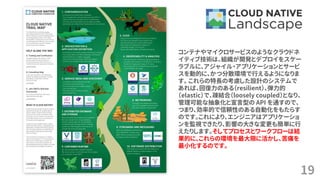 19
コンテナやマイクロサービスのようなクラウドネ
イティブ技術は、組織が開発とデプロイをスケー
ラブルに、アジャイル・アプリケーションとサービ
スを動的に、かつ分散環境で行えるようになりま
す。 これらの特長の考慮した設計のシステムで
あれば、回復力のある（resilient）、弾力的
（elastic）で、疎結合（loosely coupled）となり、
管理可能な抽象化と宣言型の API を通すので、
つまり、効率的で信頼性のある自動化をもたらす
のです。これにより、エンジニアはアプリケーショ
ンを監視できたり、影響の大きな変更も簡単に行
えたりします。そしてプロセスとワークフローは結
果的に、これらの環境を最大限に活かし、苦痛を
最小化するのです。
 