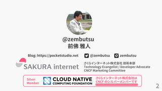 2
@zembutsu
前佛 雅人
zembutsu@zembutsuBlog: https://pocketstudio.net
さくらインターネット株式会社 技術本部
Technology Evangelist / Developer Advocate
CNCF Marketing Committee
Silver
Member
さくらインターネット株式会社は
CNCF のシルバーメンバーです
 