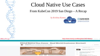 1
Cloud Native Use Cases
From KubeCon 2019 San Diego – A Recap
by Krishna Kumar,
https://www.meetup.com/Bangalore-CNCF-Meetup
 