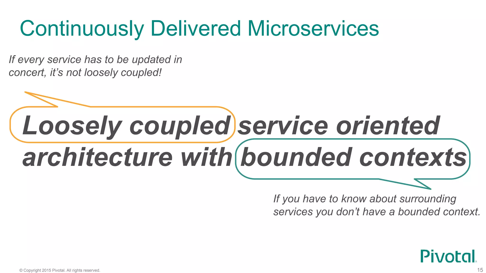 © Copyright 2015 Pivotal. All rights reserved.
Continuously Delivered Microservices
15
Loosely coupled service oriented
architecture with bounded contexts
If every service has to be updated in
concert, it’s not loosely coupled!
If you have to know about surrounding
services you don’t have a bounded context.
 