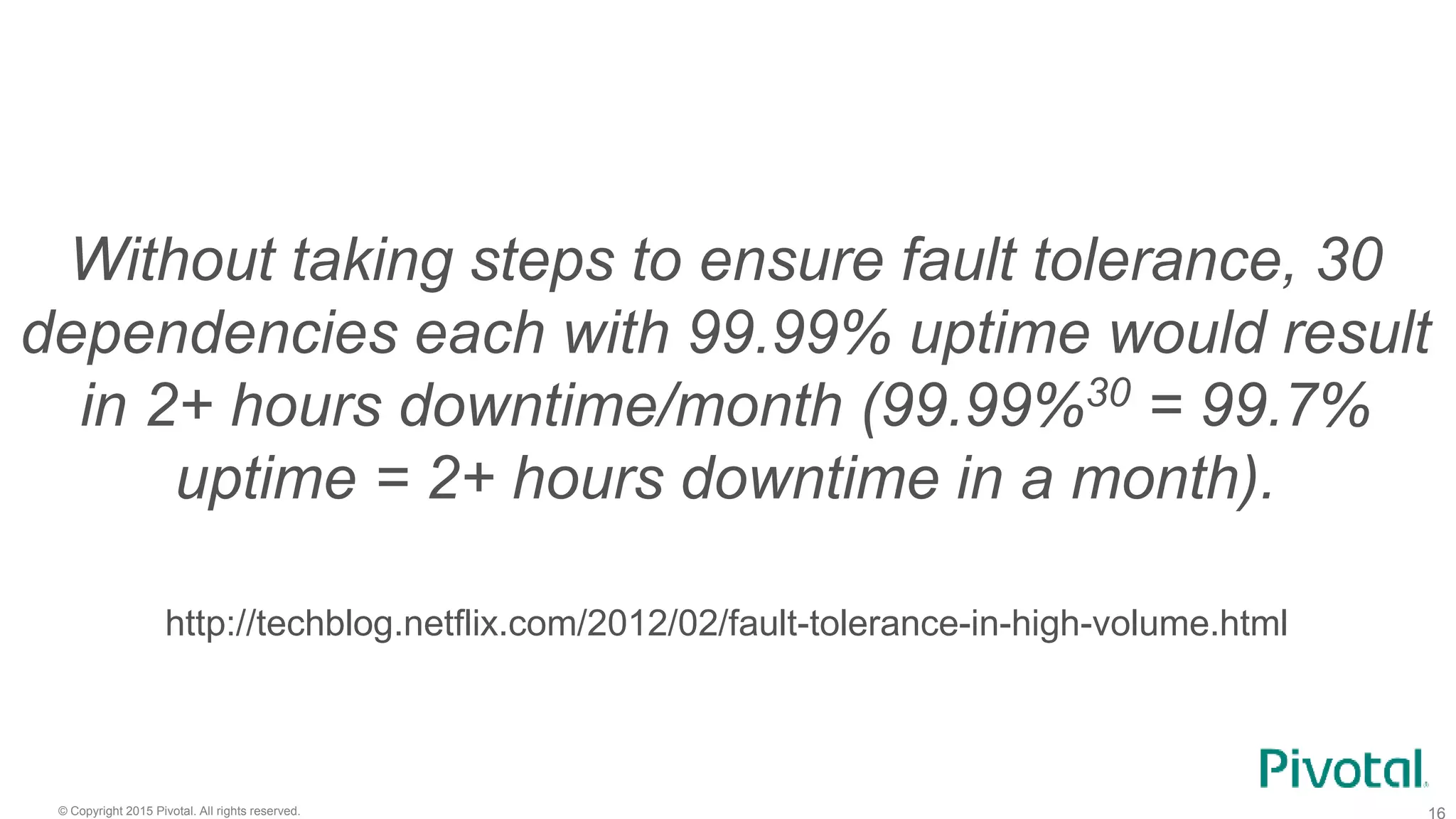 © Copyright 2015 Pivotal. All rights reserved.
Without taking steps to ensure fault tolerance, 30
dependencies each with 99.99% uptime would result
in 2+ hours downtime/month (99.99%30 = 99.7%
uptime = 2+ hours downtime in a month).
http://techblog.netflix.com/2012/02/fault-tolerance-in-high-volume.html
 