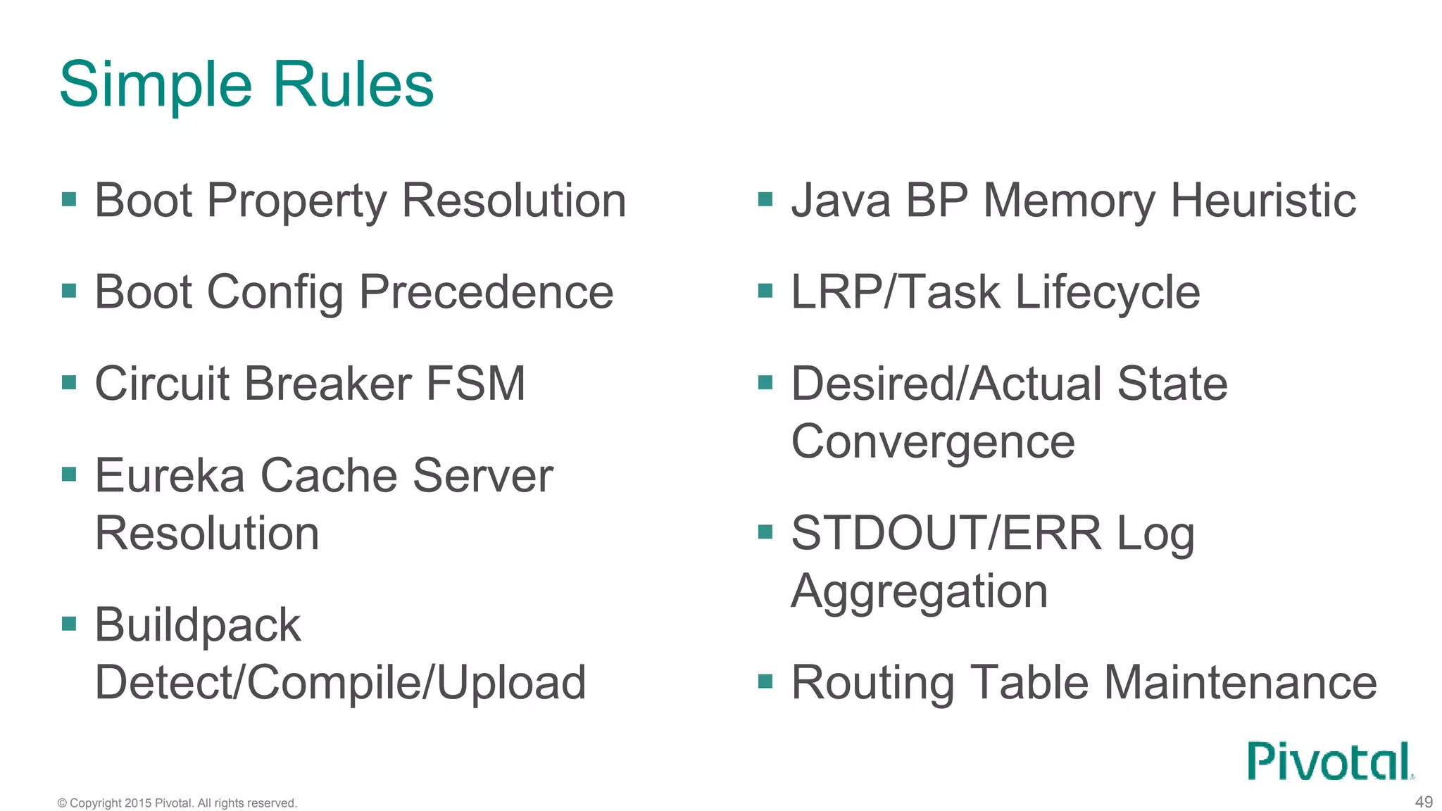 © Copyright 2015 Pivotal. All rights reserved. 49
Simple Rules
 Boot Property Resolution
 Boot Config Precedence
 Circuit Breaker FSM
 Eureka Cache Server
Resolution
 Buildpack
Detect/Compile/Upload
 Java BP Memory Heuristic
 LRP/Task Lifecycle
 Desired/Actual State
Convergence
 STDOUT/ERR Log
Aggregation
 Routing Table Maintenance
 