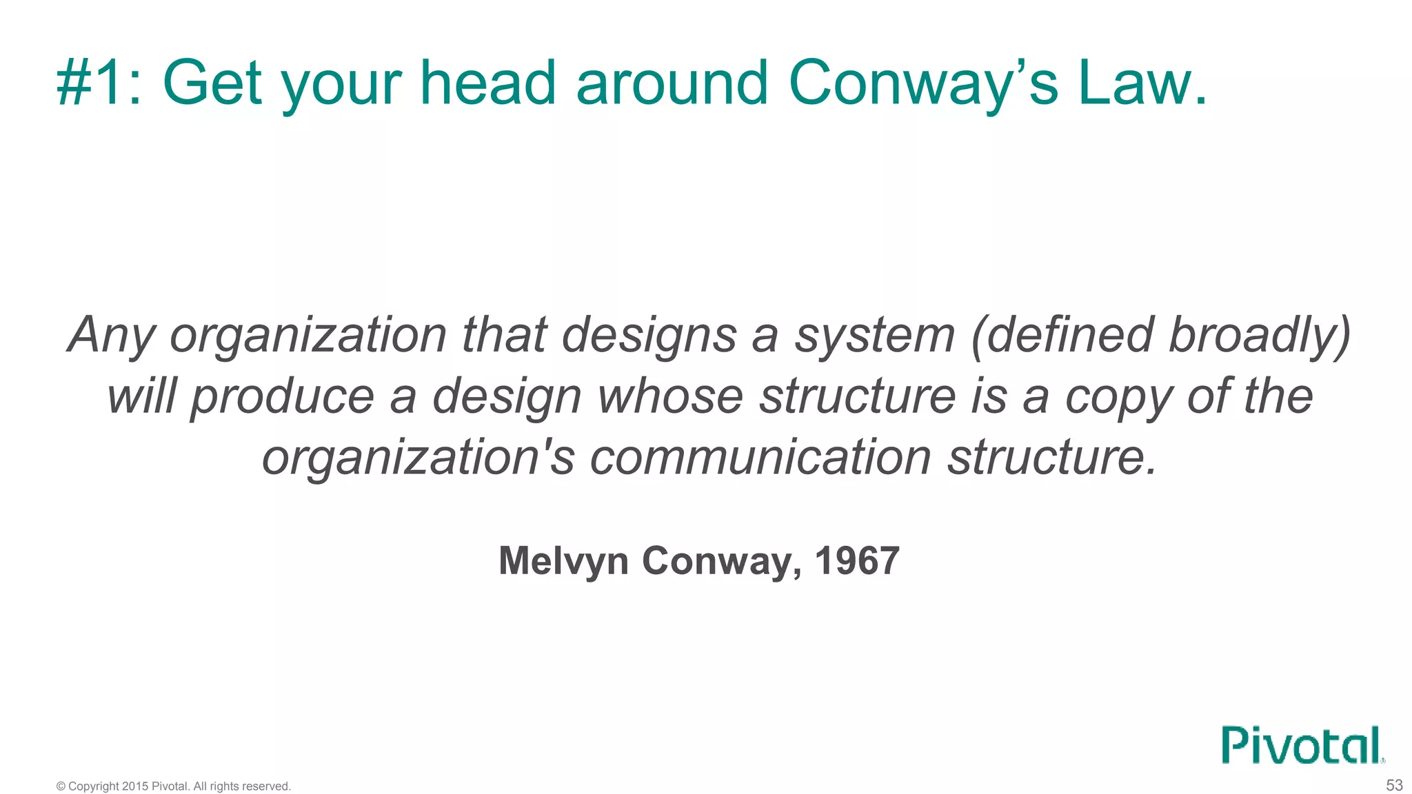 © Copyright 2015 Pivotal. All rights reserved.
#1: Get your head around Conway’s Law.
53
Any organization that designs a system (defined broadly)
will produce a design whose structure is a copy of the
organization's communication structure.
Melvyn Conway, 1967
 