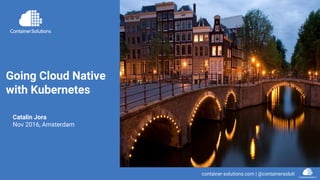 container-solutions.com | @containersolutiCloud Native with Kubernetes | @JoCatalin
Going Cloud Native
with Kubernetes
Catalin Jora
Nov 2016, Amsterdam
 