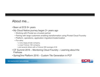 TECHNOLOGY SOLUTIONS DELIVERED
About me...
• Been at ECS 9+ years
• My Cloud Native journey began 2+ years ago
• Working with Pivotal as a trusted partner
• Pairing with large customers enabling transformation using Pivotal Cloud Foundry
• Platform, operations, application migration/modernization
• For who:
• a very large private company,
• a near Fortune 100 company,
• and several others with a Fortune 500 average of 24
• CF Summit 2016 – Monitoring Cloud Foundry – Learning about the
Firehose
• SpringOne Platform 2016 – Custom Tile Generation in PCF
 
