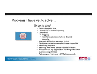 TECHNOLOGY SOLUTIONS DELIVERED
Problems I have yet to solve…
To go to prod…
• Setup non-prod env
• Develop my business capability
• Determine
• logging
• monitoring (app and where it runs)
• security
• Integrate with other services to test
• Performance test my new business capability
• Setup my prod env
• Scale up and down based on user demand
• Troubleshoot my application working with other
business capabilities
• Patch my environment – CVEs for example
 