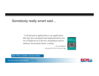 TECHNOLOGY SOLUTIONS DELIVERED
Somebody really smart said…
“A cloud-native application is an application
that has been designed and implemented to run
on a Platform-as-a-Service installation and to
embrace horizontal elastic scaling.”
- Kevin Hoffman
Beyond the Twelve-Factor App
Hint: This is another success factor
 