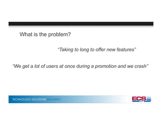 TECHNOLOGY SOLUTIONS DELIVERED
What is the problem?
“Taking to long to offer new features”
“We get a lot of users at once during a promotion and we crash”
 