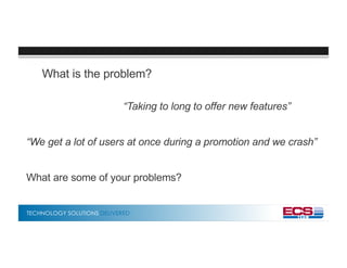 TECHNOLOGY SOLUTIONS DELIVERED
What is the problem?
“Taking to long to offer new features”
“We get a lot of users at once during a promotion and we crash”
What are some of your problems?
 