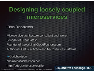 @crichardson
Designing loosely coupled
microservices
Chris Richardson
Microservice architecture consultant and trainer
Founder of Eventuate.io
Founder of the original CloudFoundry.com
Author of POJOs in Action and Microservices Patterns
@crichardson
chris@chrisrichardson.net
http://adopt.microservices.io
Copyright © 2020. Chris Richardson Consulting, Inc. All rights reserved
 