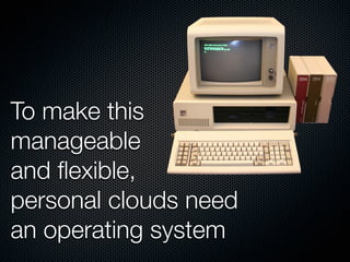 To make this
manageable
and ﬂexible,
personal clouds need
an operating system
 