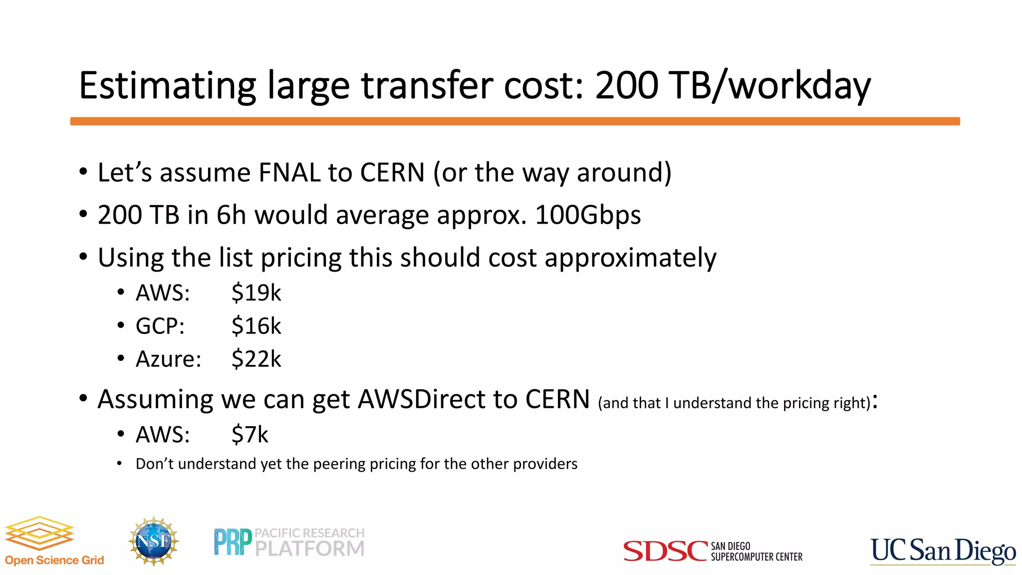 Estimating large transfer cost: 200 TB/workday
• Let’s assume FNAL to CERN (or the way around)
• 200 TB in 6h would average approx. 100Gbps
• Using the list pricing this should cost approximately
• AWS: $19k
• GCP: $16k
• Azure: $22k
• Assuming we can get AWSDirect to CERN (and that I understand the pricing right):
• AWS: $7k
• Don’t understand yet the peering pricing for the other providers
 