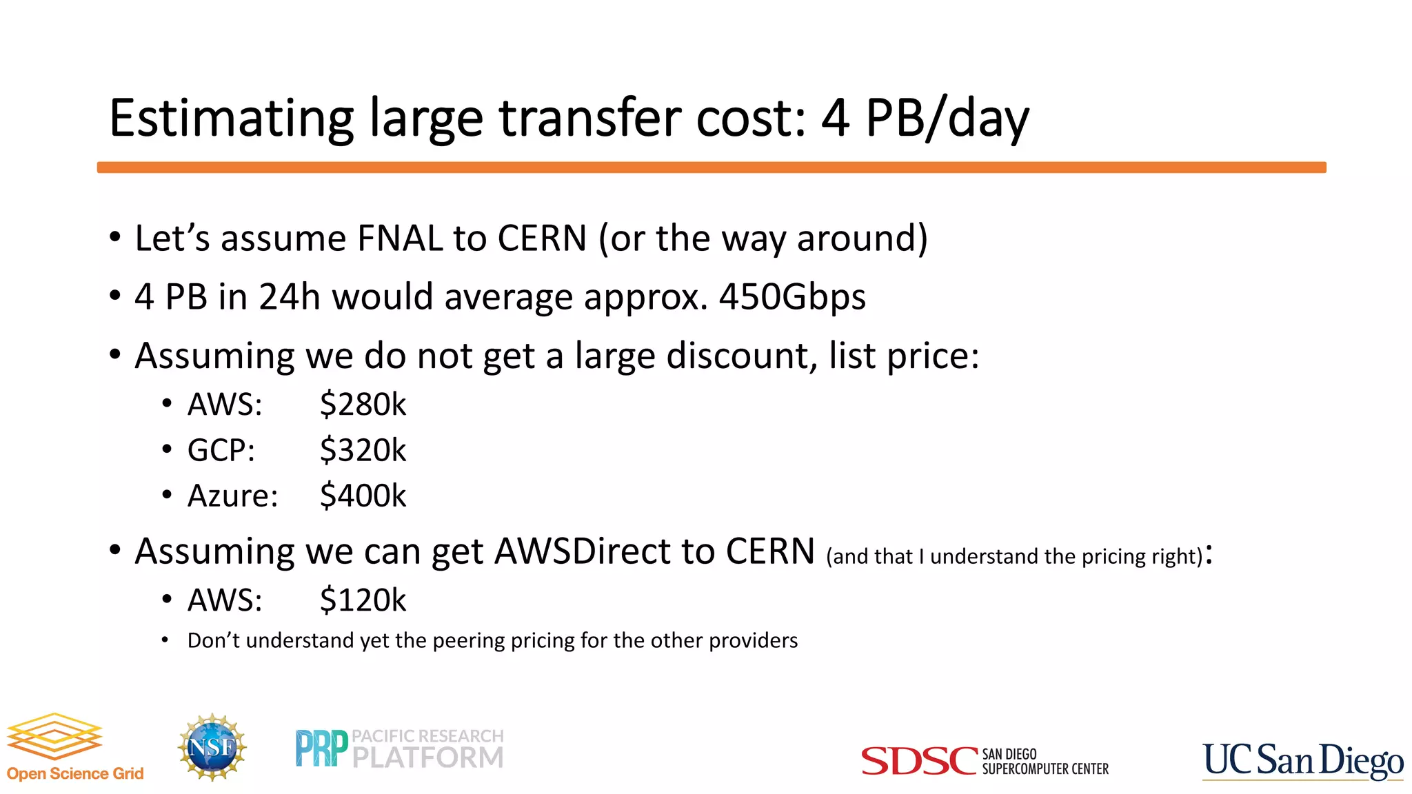 Estimating large transfer cost: 4 PB/day
• Let’s assume FNAL to CERN (or the way around)
• 4 PB in 24h would average approx. 450Gbps
• Assuming we do not get a large discount, list price:
• AWS: $280k
• GCP: $320k
• Azure: $400k
• Assuming we can get AWSDirect to CERN (and that I understand the pricing right):
• AWS: $120k
• Don’t understand yet the peering pricing for the other providers
 