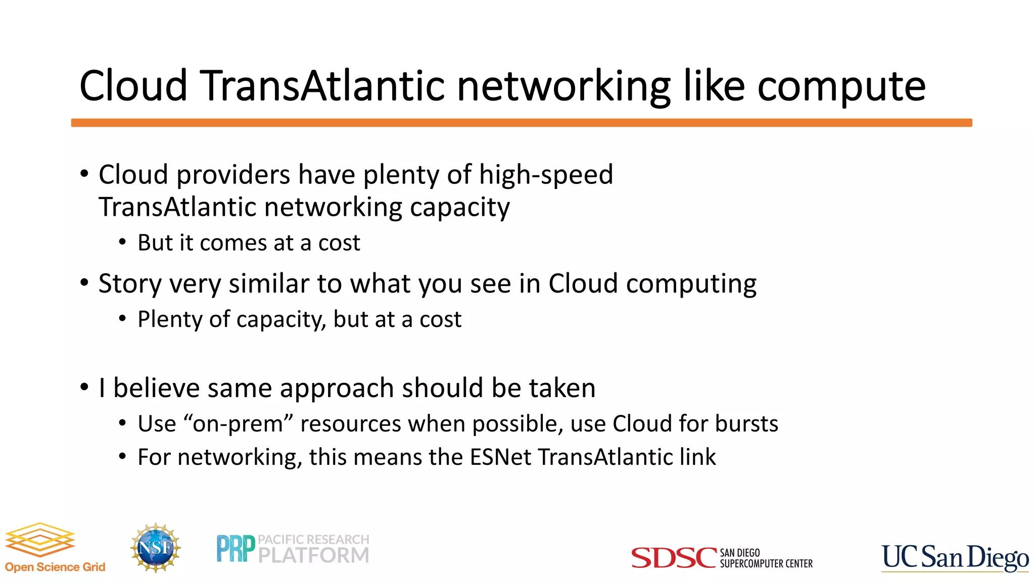 Cloud TransAtlantic networking like compute
• Cloud providers have plenty of high-speed
TransAtlantic networking capacity
• But it comes at a cost
• Story very similar to what you see in Cloud computing
• Plenty of capacity, but at a cost
• I believe same approach should be taken
• Use “on-prem” resources when possible, use Cloud for bursts
• For networking, this means the ESNet TransAtlantic link
 
