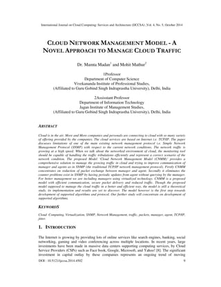 International Journal on Cloud Computing: Services and Architecture (IJCCSA) ,Vol. 4, No. 5, October 2014 
 
CLOUD NETWORK MANAGEMENT MODEL - A 
NOVEL APPROACH TO MANAGE CLOUD TRAFFIC 
Dr. Mamta Madan1 and Mohit Mathur2 
1Professor 
Department of Computer Science 
Vivekananda Institute of Professional Studies, 
(Affiliated to Guru Gobind Singh Indraprastha University), Delhi, India 
2Assisstant Professor 
Department of Information Technology 
Jagan Institute of Management Studies, 
(Affiliated to Guru Gobind Singh Indraprastha University), Delhi, India 
ABSTRACT 
Cloud is in the air. More and More companies and personals are connecting to cloud with so many variety 
of offering provided by the companies. The cloud services are based on Internet i.e. TCP/IP. The paper 
discusses limitations of one of the main existing network management protocol i.e. Simple Network 
Management Protocol (SNMP) with respect to the current network conditions. The network traffic is 
growing at a high speed. When we talk about the networked environment of cloud, the monitoring tool 
should be capable of handling the traffic tribulations efficiently and represent a correct scenario of the 
network condition. The proposed Model ‘Cloud Network Management Model (CNMM)’ provides a 
comprehensive solution to manage the growing traffic in cloud and trying to improve communication of 
manager and agents as in SNMP (the traditional TCP/IP network management protocol). Firstly CNMM 
concentrates on reduction of packet exchange between manager and agent. Secondly it eliminates the 
counter problems exist in SNMP by having periodic updates from agent without querying by the manager. 
For better management we are including managers using virtualized technology. CNMM is a proposed 
model with efficient communication, secure packet delivery and reduced traffic. Though the proposed 
model supposed to manage the cloud traffic in a better and efficient way, the model is still a theoretical 
study, its implementation and results are yet to discover. The model however is the first step towards 
development of supported algorithms and protocol. Our further study will concentrate on development of 
supported algorithms. 
KEYWORDS 
Cloud Computing, Virtualization, SNMP, Network Management, traffic, packets, manager, agent, TCP/IP, 
jitter. 
1. INTRODUCTION 
The Internet is growing by providing lots of online services like search engines, banking, social 
networking, gaming and video conferencing across multiple locations. In recent years, large 
investments have been made in massive data centers supporting computing services, by Cloud 
Service Providers (CSPs) such as Face book, Google, Microsoft, and Yahoo! [8]. The significant 
investment in capital outlay by these companies represents an ongoing trend of moving 
DOI : 10.5121/ijccsa.2014.4502 9 
 
