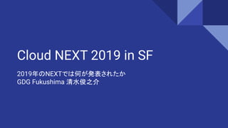 Cloud NEXT 2019 in SF
2019年のNEXTでは何が発表されたか
GDG Fukushima 清水俊之介
 