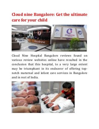 Cloud nine Bangalore: Get the ultimate
care for your child
Cloud Nine Hospital Bangalore reviews found on
various review websites online have resulted in the
conclusion that this hospital, to a very large extent
may be triumphant in its endeavor of offering top-
notch maternal and infant care services in Bangalore
and in rest of India.
 
