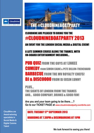 CLOUDNINE ARE PLEASED TO BRING YOU THE
#CLOUDNINEBOATPARTY 2013
AN EVENT FOR THE LONDON SOCIAL MEDIA & DIGITAL CREW!
A LATE SUMMER CRUISE ALONG THE THAMES, WITH
ON-BOARD ENTERTAINMENT INCLUDING…
PUB QUIZFROM THE GUYS AT LINKEE
COMEDY FROM SIMON CAINE & PETE DILLON-TRENCHARD
BARBECUE FROM THE MV ROYALTY CHEFS!
DJ & DISCOOOO FROM DJ OISIN LUNNY
PLUS…
THE SIGHTS OF LONDON FROM THE THAMES
AND… GOOD COMPANY, DRINKS & GOOD FUN!
CloudNine are
Award-winning
specialists in
Social Media &
Digital Comms
Talent
Are you and your team going to be there….?
Go to our TICKET PAGE at www.cloudnineboatparty.eventbrite.com
DATE: TUESDAY 17TH
SEPTEMBER 2013
BOARDING AT 7.30PM & DISEMBARKING AT 11PM
We look forward to seeing you there!
THE #CLOUDNINEBOATPARTY
 
