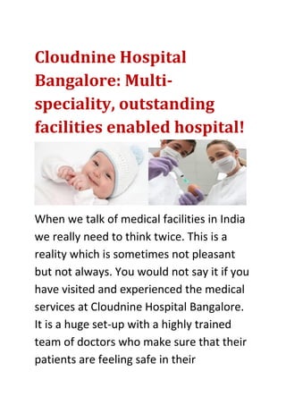 Cloudnine Hospital
Bangalore: Multi-
speciality, outstanding
facilities enabled hospital!
When we talk of medical facilities in India
we really need to think twice. This is a
reality which is sometimes not pleasant
but not always. You would not say it if you
have visited and experienced the medical
services at Cloudnine Hospital Bangalore.
It is a huge set-up with a highly trained
team of doctors who make sure that their
patients are feeling safe in their
 