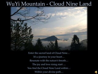 WuYi Mountain - Cloud Nine Land Enter the sacred land of Cloud Nine… It’s a journey to your heart… Resonate with the nature’s breath… The joy and love rising start … You find the Cloud Nine Land within… Within your divine path… 