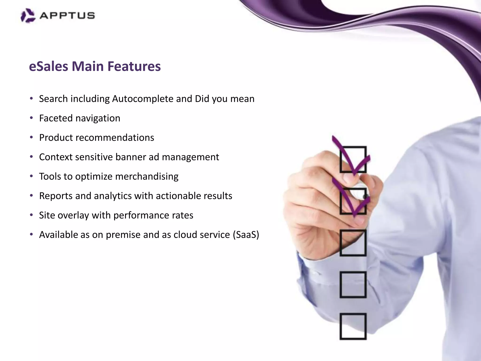 eSales Main Features

• Search including Autocomplete and Did you mean
• Faceted navigation
• Product recommendations
• Context sensitive banner ad management
• Tools to optimize merchandising
• Reports and analytics with actionable results
• Site overlay with performance rates
• Available as on premise and as cloud service (SaaS)
 