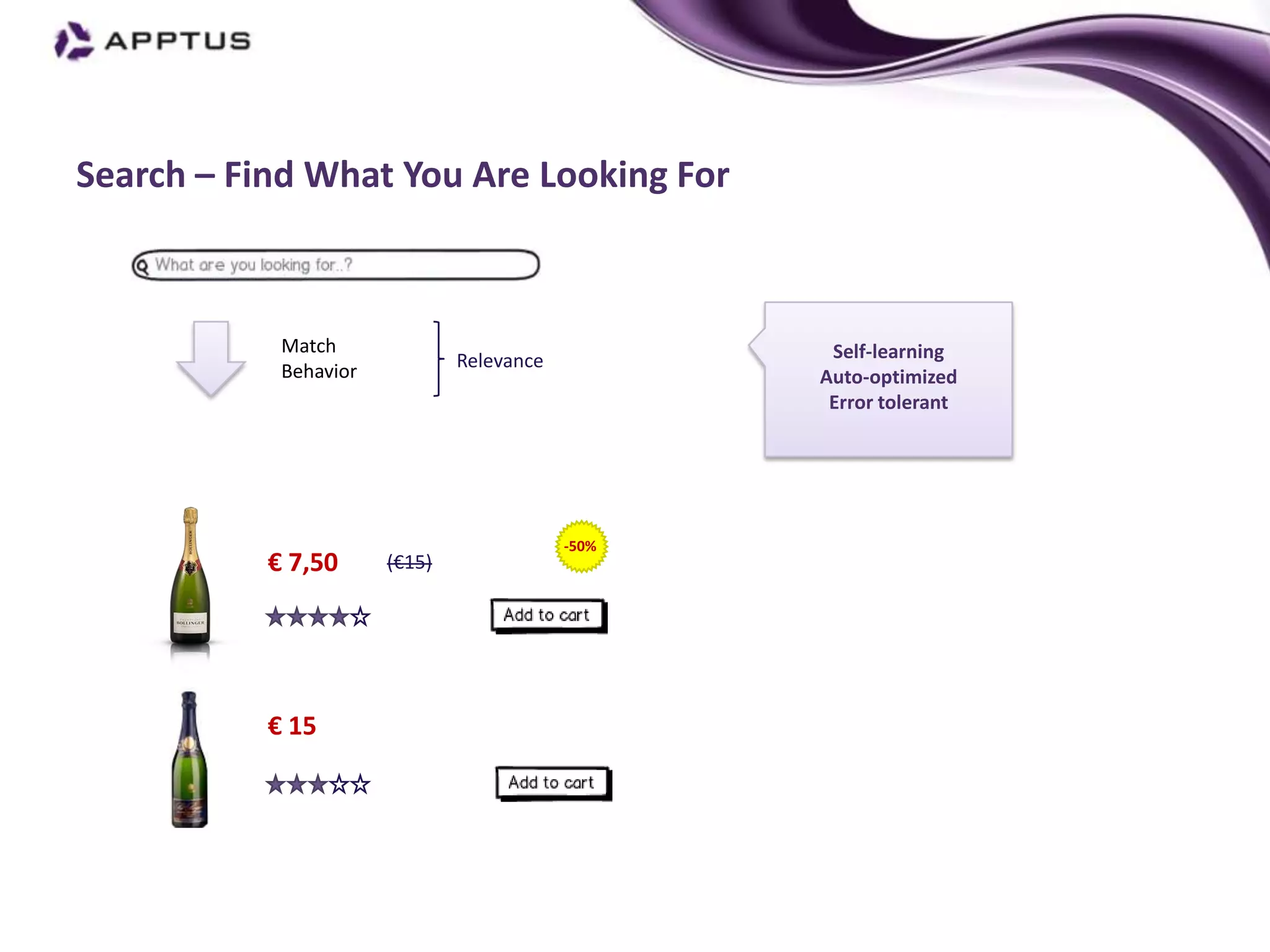 Search – Find What You Are Looking For



            Match                                  Self-learning
            Behavior           Relevance
                                                  Auto-optimized
                                                   Error tolerant




                                           -50%
           € 7,50      (€15)




           € 15
 