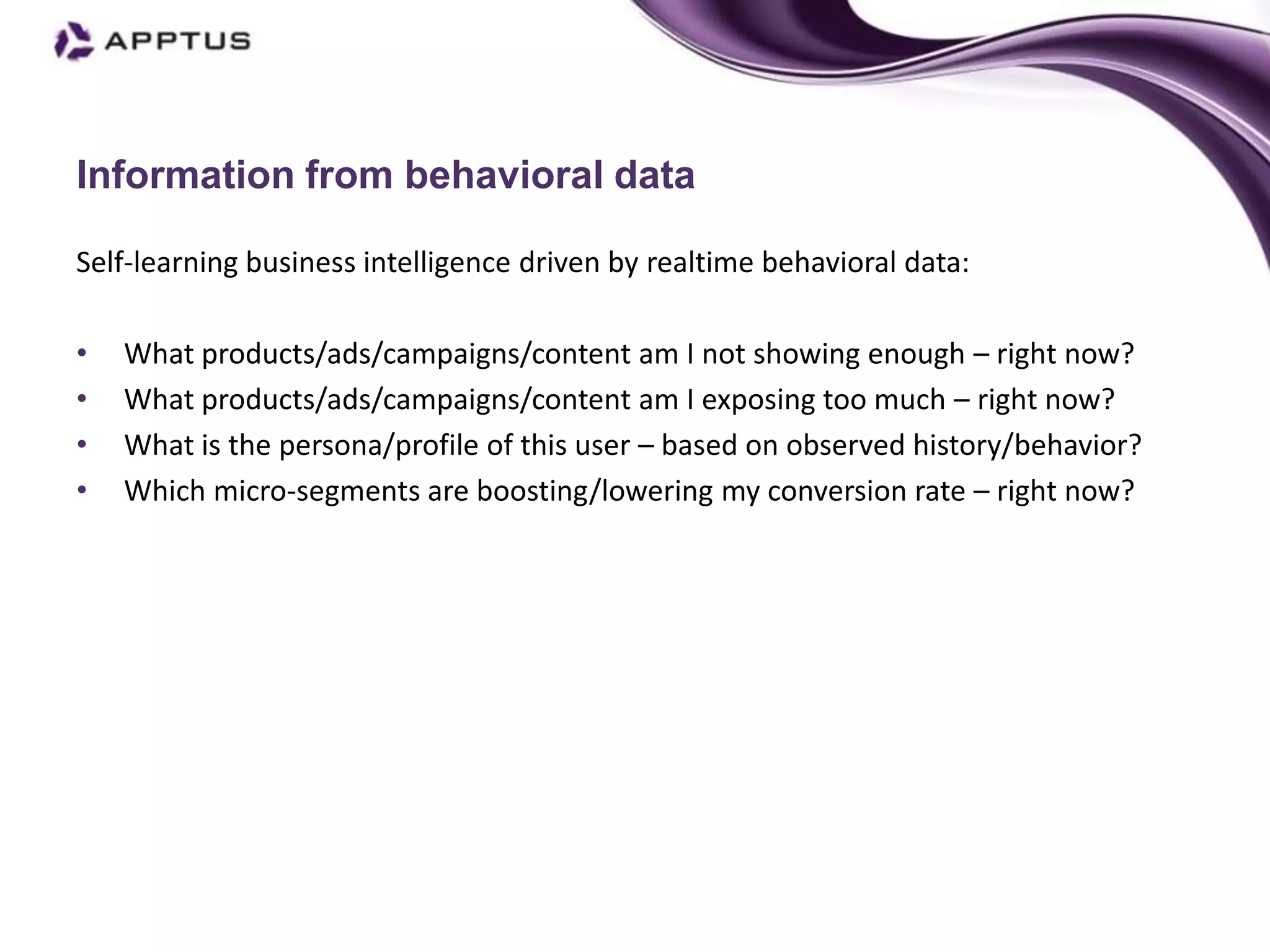 Information from behavioral data

Self-learning business intelligence driven by realtime behavioral data:

•   What products/ads/campaigns/content am I not showing enough – right now?
•   What products/ads/campaigns/content am I exposing too much – right now?
•   What is the persona/profile of this user – based on observed history/behavior?
•   Which micro-segments are boosting/lowering my conversion rate – right now?
 