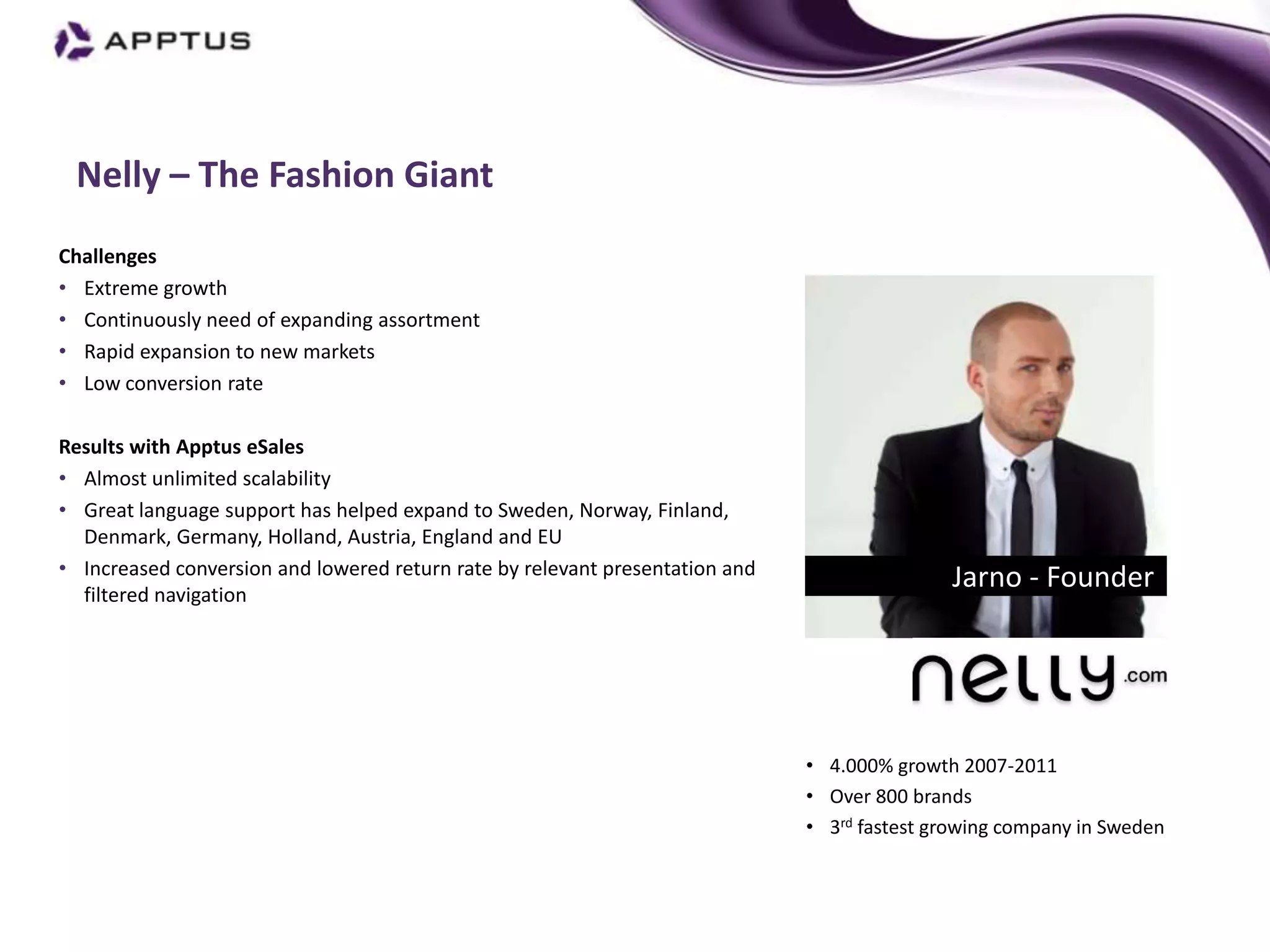 Nelly – The Fashion Giant
Challenges
• Extreme growth
• Continuously need of expanding assortment
• Rapid expansion to new markets
• Low conversion rate

Results with Apptus eSales
• Almost unlimited scalability
• Great language support has helped expand to Sweden, Norway, Finland,
  Denmark, Germany, Holland, Austria, England and EU                                            Mikael Olander, CEO
• Increased conversion and lowered return rate by relevant presentation and
  filtered navigation
                                                                                             Jarno - Founder




                                                                              • 4.000% growth 2007-2011
                                                                              • Over 800 brands
                                                                              • 3rd fastest growing company in Sweden
 