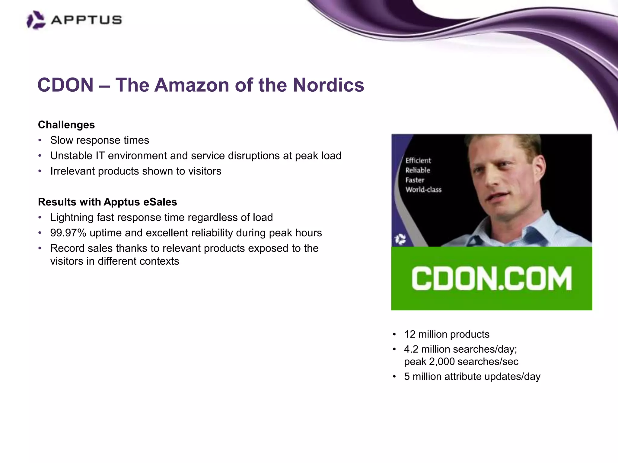 CDON – The Amazon of the Nordics
Challenges
• Slow response times
• Unstable IT environment and service disruptions at peak load
• Irrelevant products shown to visitors

Results with Apptus eSales
• Lightning fast response time regardless of load
• 99.97% uptime and excellent reliability during peak hours
• Record sales thanks to relevant products exposed to the
  visitors in different contexts                                                   Mikael Olander, CEO




                                                                 • 12 million products
                                                                 • 4.2 million searches/day;
                                                                   peak 2,000 searches/sec
                                                                 • 5 million attribute updates/day
 