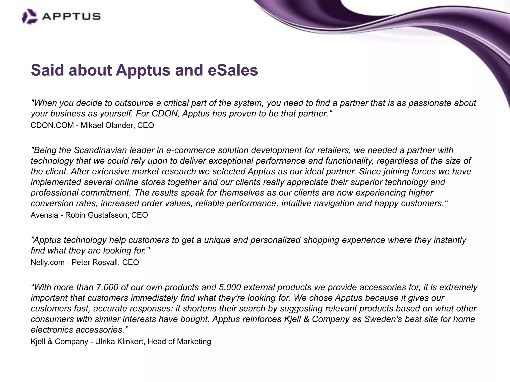 Said about Apptus and eSales
"When you decide to outsource a critical part of the system, you need to find a partner that is as passionate about
your business as yourself. For CDON, Apptus has proven to be that partner.“
CDON.COM - Mikael Olander, CEO


"Being the Scandinavian leader in e-commerce solution development for retailers, we needed a partner with
technology that we could rely upon to deliver exceptional performance and functionality, regardless of the size of
the client. After extensive market research we selected Apptus as our ideal partner. Since joining forces we have
implemented several online stores together and our clients really appreciate their superior technology and
professional commitment. The results speak for themselves as our clients are now experiencing higher
conversion rates, increased order values, reliable performance, intuitive navigation and happy customers.“
Avensia - Robin Gustafsson, CEO


”Apptus technology help customers to get a unique and personalized shopping experience where they instantly
find what they are looking for.”
Nelly.com - Peter Rosvall, CEO


“With more than 7.000 of our own products and 5.000 external products we provide accessories for, it is extremely
important that customers immediately find what they’re looking for. We chose Apptus because it gives our
customers fast, accurate responses: it shortens their search by suggesting relevant products based on what other
consumers with similar interests have bought. Apptus reinforces Kjell & Company as Sweden’s best site for home
electronics accessories.”
Kjell & Company - Ulrika Klinkert, Head of Marketing
 