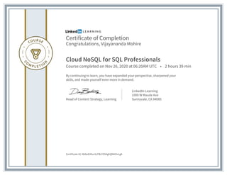 Certificate of Completion
Congratulations, Vijayananda Mohire
Cloud NoSQL for SQL Professionals
Course completed on Nov 26, 2020 at 06:20AM UTC • 2 hours 39 min
By continuing to learn, you have expanded your perspective, sharpened your
skills, and made yourself even more in demand.
Head of Content Strategy, Learning
LinkedIn Learning
1000 W Maude Ave
Sunnyvale, CA 94085
Certificate Id: Ab8wEAfun5cFBcYZ0AghQNKOvLgA
 