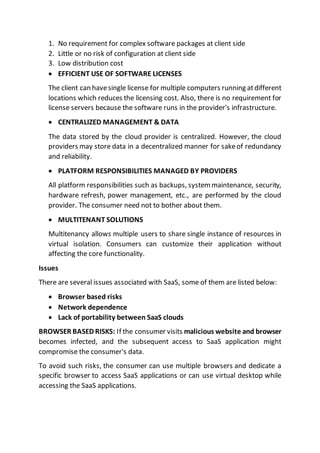 1. No requirement for complex software packages at client side
2. Little or no risk of configuration at client side
3. Low distribution cost
 EFFICIENT USE OF SOFTWARE LICENSES
The client can havesingle license for multiple computers running atdifferent
locations which reduces the licensing cost. Also, there is no requirement for
license servers because the software runs in the provider's infrastructure.
 CENTRALIZED MANAGEMENT & DATA
The data stored by the cloud provider is centralized. However, the cloud
providers may store data in a decentralized manner for sakeof redundancy
and reliability.
 PLATFORM RESPONSIBILITIES MANAGED BY PROVIDERS
All platform responsibilities such as backups, system maintenance, security,
hardware refresh, power management, etc., are performed by the cloud
provider. The consumer need not to bother about them.
 MULTITENANT SOLUTIONS
Multitenancy allows multiple users to share single instance of resources in
virtual isolation. Consumers can customize their application without
affecting the core functionality.
Issues
There are several issues associated with SaaS, some of them are listed below:
 Browser based risks
 Network dependence
 Lack of portability between SaaS clouds
BROWSER BASED RISKS: If the consumer visits malicious website and browser
becomes infected, and the subsequent access to SaaS application might
compromise the consumer's data.
To avoid such risks, the consumer can use multiple browsers and dedicate a
specific browser to access SaaS applications or can use virtual desktop while
accessing the SaaS applications.
 