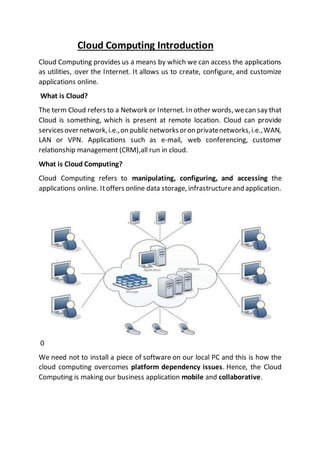 Cloud Computing Introduction
Cloud Computing provides us a means by which we can access the applications
as utilities, over the Internet. It allows us to create, configure, and customize
applications online.
What is Cloud?
The term Cloud refers to a Network or Internet. In other words, wecan say that
Cloud is something, which is present at remote location. Cloud can provide
servicesovernetwork,i.e.,on public networksoron privatenetworks,i.e.,WAN,
LAN or VPN. Applications such as e-mail, web conferencing, customer
relationship management (CRM),all run in cloud.
What is Cloud Computing?
Cloud Computing refers to manipulating, configuring, and accessing the
applications online. Itoffers online data storage, infrastructureand application.
0
We need not to install a piece of software on our local PC and this is how the
cloud computing overcomes platform dependency issues. Hence, the Cloud
Computing is making our business application mobile and collaborative.
 