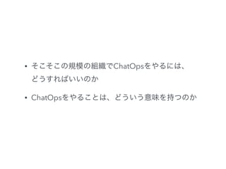 • そこそこの規模の組織でChatOpsをやるには、 
どうすればいいのか 
• ChatOpsをやることは、どういう意味を持つのか 
 