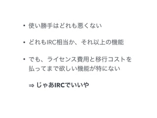 • 使い勝手はどれも悪くない 
• どれもIRC相当か、それ以上の機能 
• でも、ライセンス費用と移行コストを 
払ってまで欲しい機能が特にない 
⇒ じゃあIRCでいいや 
 